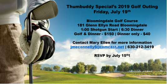 Thumbuddy Special Golf Outing
Friday, July 19th
Bloomingdale Golf Course
181 Glen Ellyn Road Bloomingdale
1:00 Shotgun Start
6:30 Dinner
Golf and Dinner $150
Dinner Only $40
Contact Mary Ellen for more information jmeconnelly6@comcast.net 630-212-3419
RSVP by July 15th!